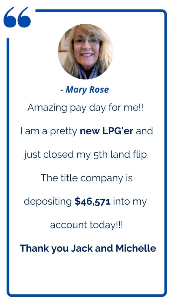 Land profit Generator Graduate Mary Rose testimonial: Amazing pay day for me! I am a pretty new LPG'er and just closed my 5th land flip. The title company is depositing $46K into my account today! Thank you Jack and Michelle