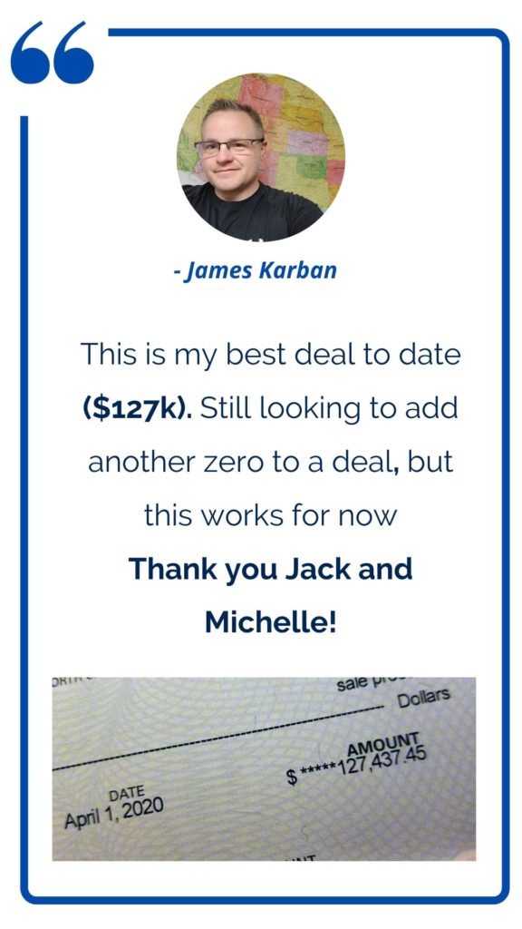 James Karban - This is my best deal to date ($127K). Still looking to add another zero to a deal, but this works for now. Thank you Jack and Michelle! 