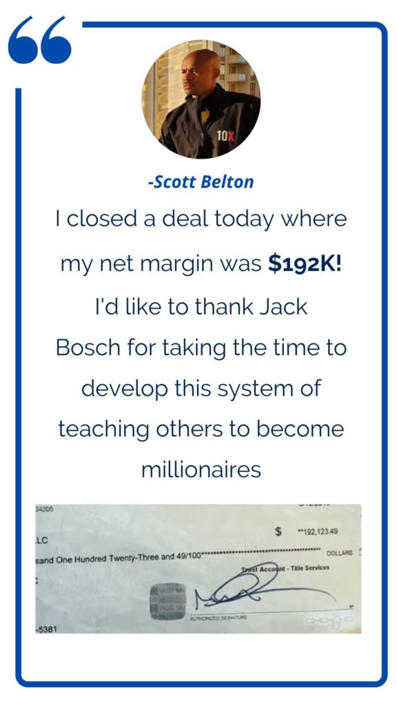 Land Profit Generator graduate Scott Belton testimonial: I closed a deal today where my net margin was $192K. I'd like to thanks Jack Bosch for taking the time to develop this system of teaching others to become millionaires. 