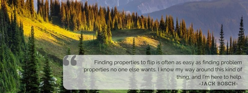 Finding properties to flip is often as easy as finding problem properties no one else wants. I know my way around this kind of thing, and I’m here to help. - Jack Bosch