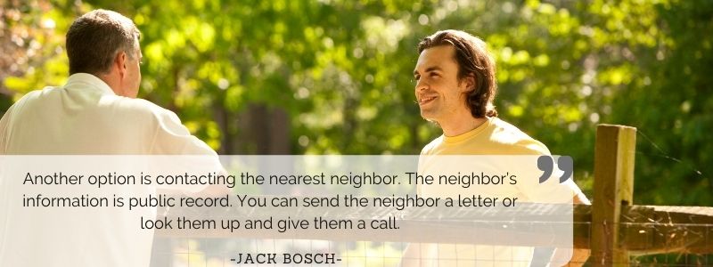 Another option is contacting the nearest neighbor. The neighbor’s information is public record. You can send the neighbor a letter or look them up and give them a call. - Jack Bosch