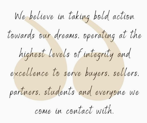 we believe in taking bold action towards our dreams. Operating at the highest levels of integrity and excellence to serve buyers, sellers, partners, students, and everyone we come in contact with